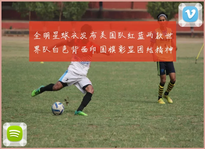 全明星球衣发布美国队红蓝两款世界队白色背面印国旗彰显团结精神