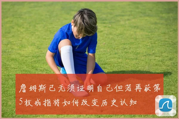 詹姆斯已无须证明自己但若再获第5枚戒指将如何改变历史认知
