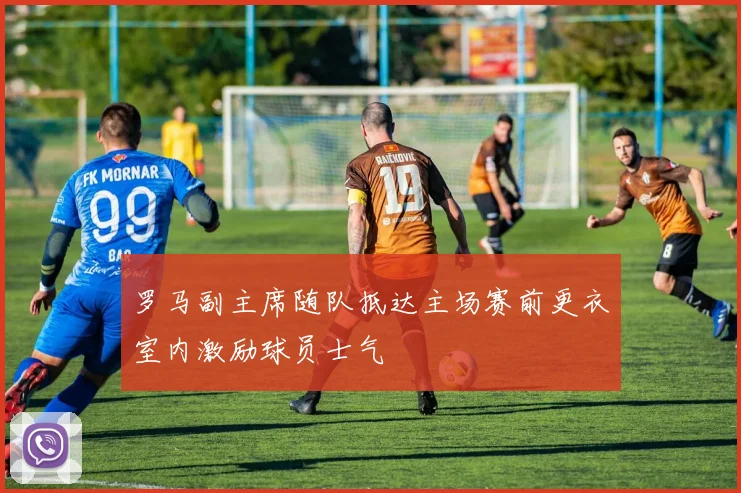 罗马副主席随队抵达主场赛前更衣室内激励球员士气