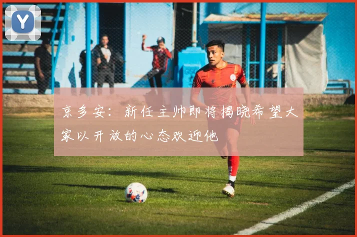京多安：新任主帅即将揭晓希望大家以开放的心态欢迎他