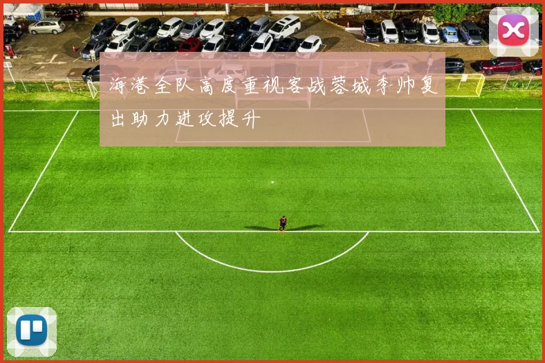 海港全队高度重视客战蓉城李帅复出助力进攻提升
