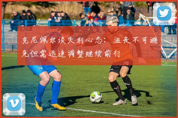 克尼佩尔谈失利心态：沮丧不可避免但需迅速调整继续前行