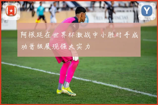 阿根廷在世界杯激战中小胜对手成功晋级展现强大实力