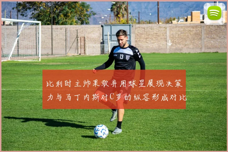 比利时主帅果敢弃用球星展现决策力与马丁内斯对C罗的纵容形成对比