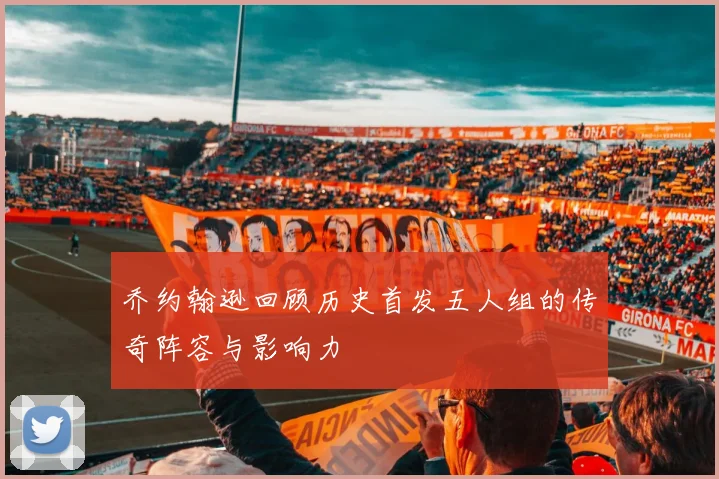 乔约翰逊回顾历史首发五人组的传奇阵容与影响力
