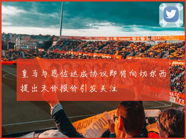 皇马与恩佐达成协议即将向切尔西提出天价报价引发关注