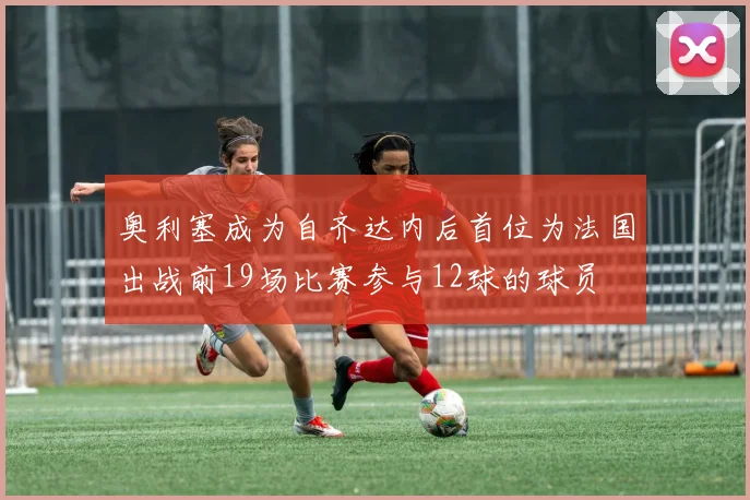 奥利塞成为自齐达内后首位为法国出战前19场比赛参与12球的球员