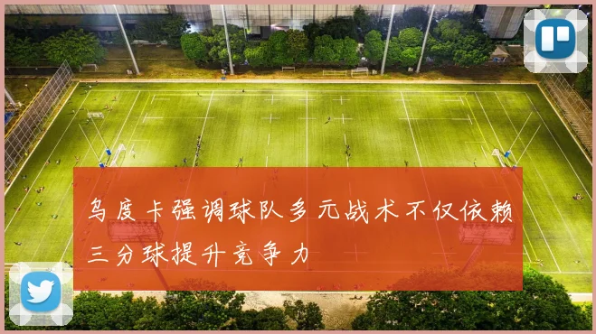 乌度卡强调球队多元战术不仅依赖三分球提升竞争力