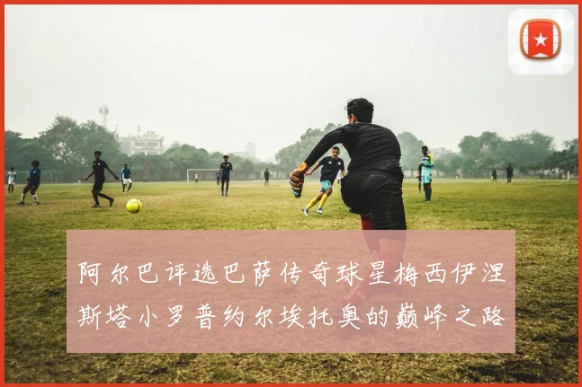 阿尔巴评选巴萨传奇球星梅西伊涅斯塔小罗普约尔埃托奥的巅峰之路