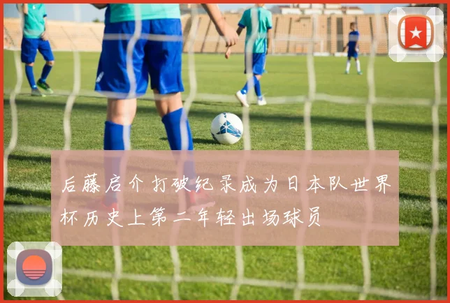 后藤启介打破纪录成为日本队世界杯历史上第二年轻出场球员