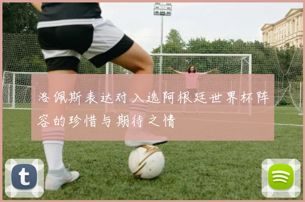 洛佩斯表达对入选阿根廷世界杯阵容的珍惜与期待之情