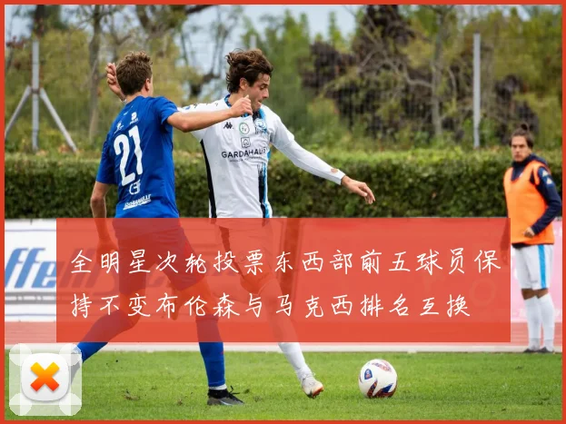全明星次轮投票东西部前五球员保持不变布伦森与马克西排名互换