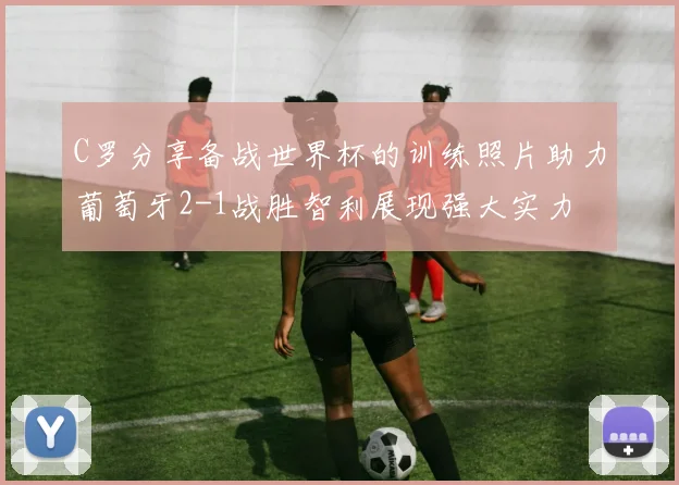 C罗分享备战世界杯的训练照片助力葡萄牙2-1战胜智利展现强大实力