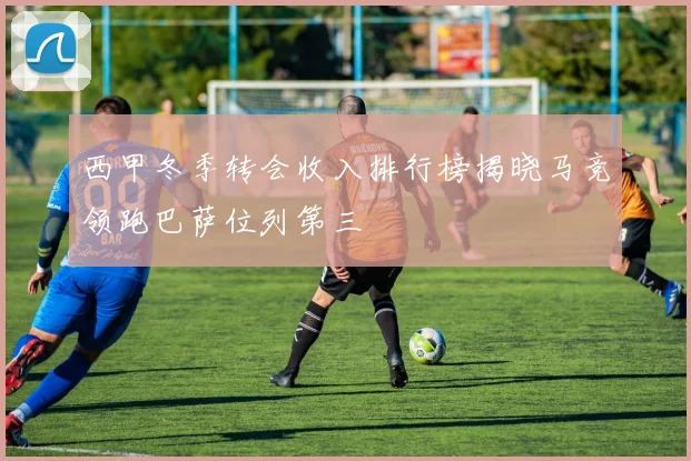 西甲冬季转会收入排行榜揭晓马竞领跑巴萨位列第三
