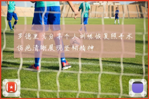 罗德里戈分享个人训练恢复照手术伤疤清晰展现坚韧精神