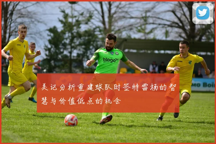 美记分析重建球队时签特雷杨的智慧与价值低点的机会