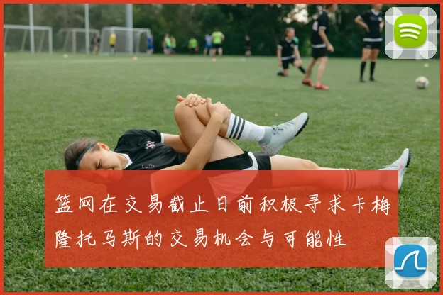篮网在交易截止日前积极寻求卡梅隆托马斯的交易机会与可能性