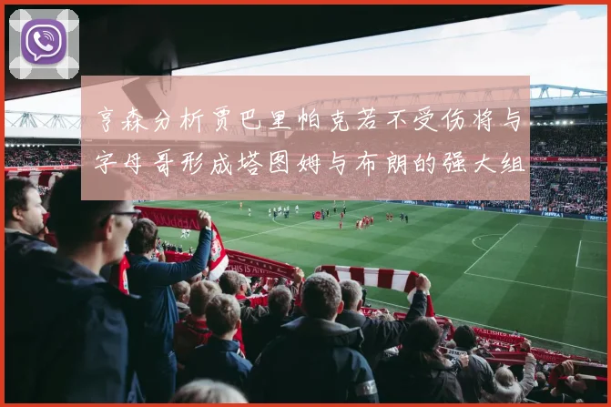 亨森分析贾巴里帕克若不受伤将与字母哥形成塔图姆与布朗的强大组合