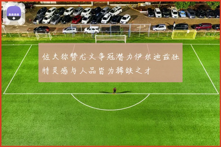 佐夫称赞尤文争冠潜力伊尔迪兹独特灵感与人品皆为稀缺之才