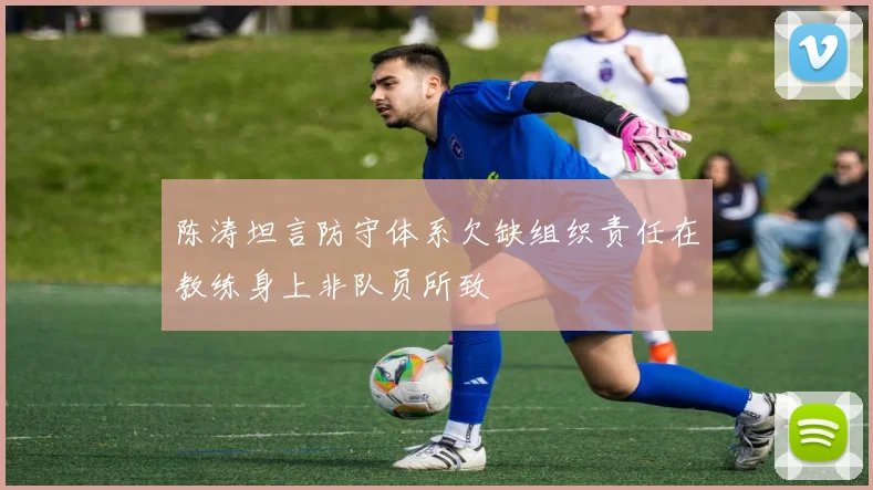 陈涛坦言防守体系欠缺组织责任在教练身上非队员所致