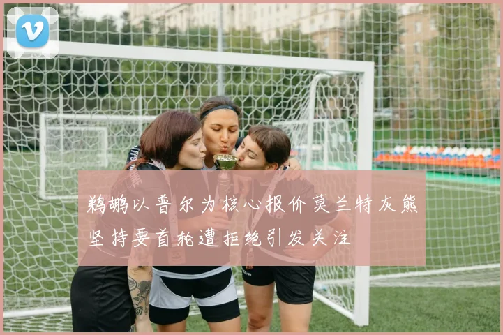 鹈鹕以普尔为核心报价莫兰特灰熊坚持要首轮遭拒绝引发关注