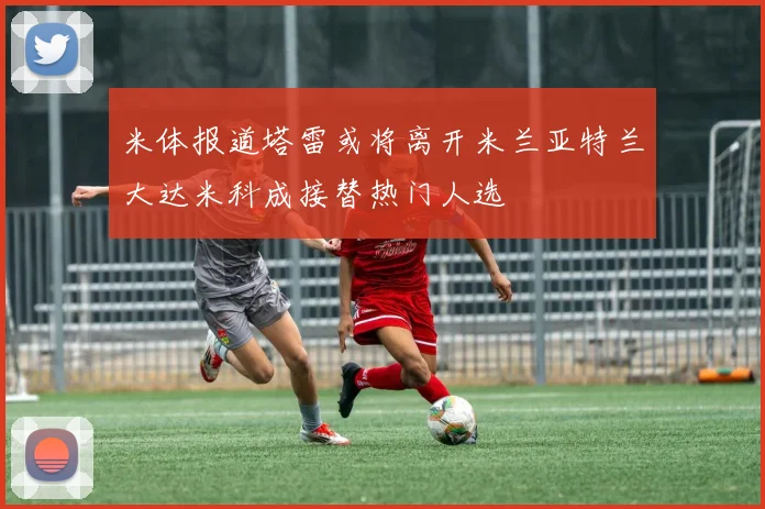 米体报道塔雷或将离开米兰亚特兰大达米科成接替热门人选