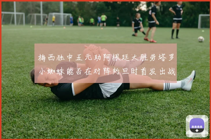 梅西独中五元助阿根廷大胜劳塔罗小蜘蛛能否在对阵约旦时首发出战