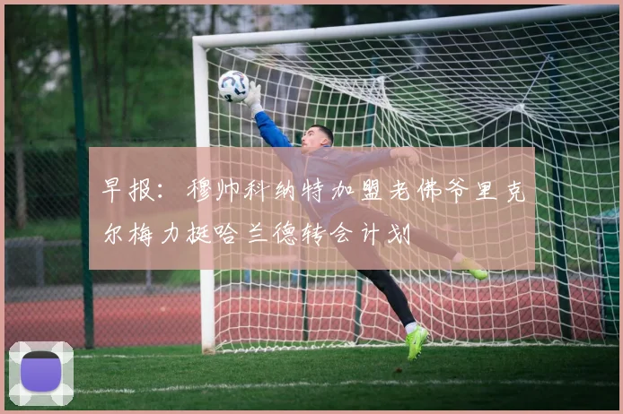 早报：穆帅科纳特加盟老佛爷里克尔梅力挺哈兰德转会计划
