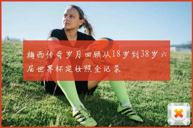 梅西传奇岁月回顾从18岁到38岁六届世界杯定妆照全记录