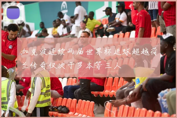 加克波连续两届世界杯进球超越荷兰传奇仅次于罗本等三人