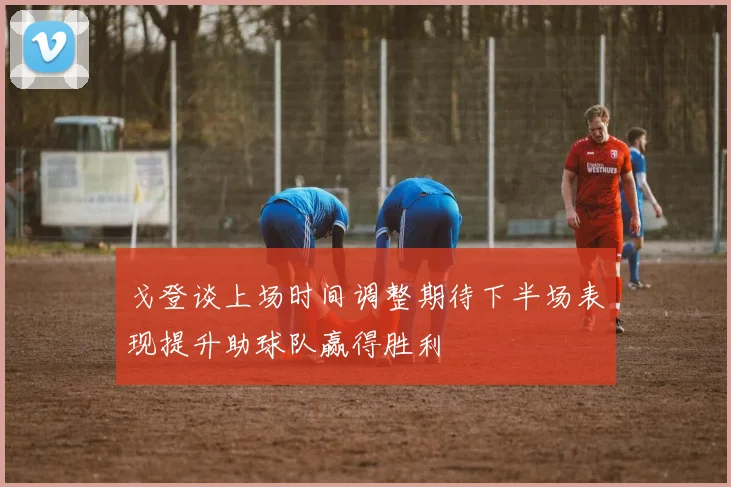 戈登谈上场时间调整期待下半场表现提升助球队赢得胜利