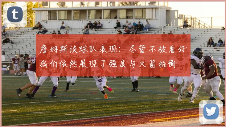 詹姆斯谈球队表现：尽管不被看好我们依然展现了强度与火箭抗衡