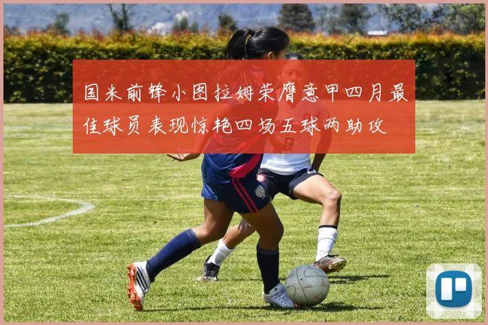 国米前锋小图拉姆荣膺意甲四月最佳球员表现惊艳四场五球两助攻